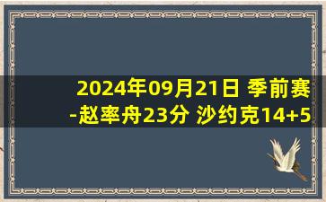 2024年09月21日 季前赛-赵率舟23分 沙约克14+5+6 辽宁轻取宁波